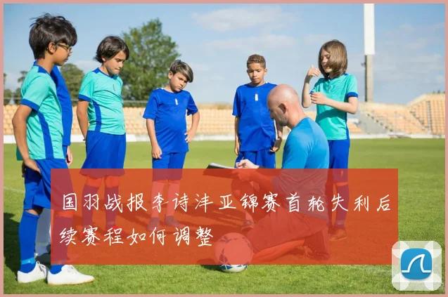 国羽战报李诗沣亚锦赛首轮失利后续赛程如何调整