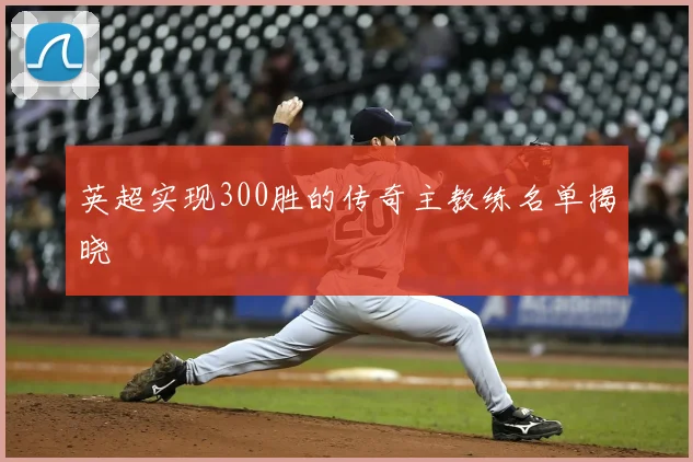 英超实现300胜的传奇主教练名单揭晓