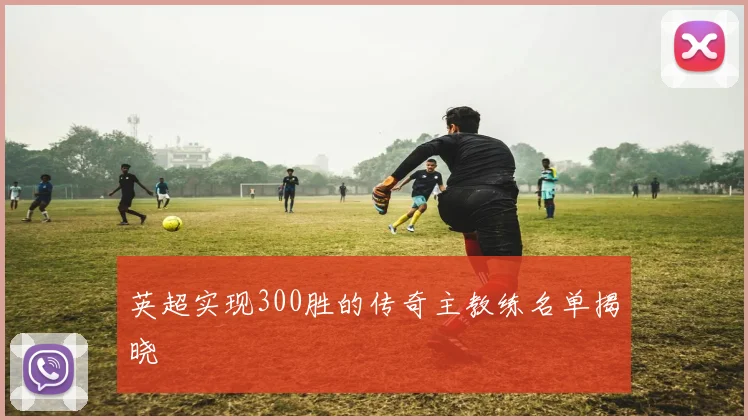 英超实现300胜的传奇主教练名单揭晓