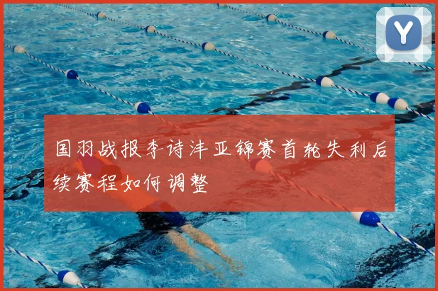 国羽战报李诗沣亚锦赛首轮失利后续赛程如何调整
