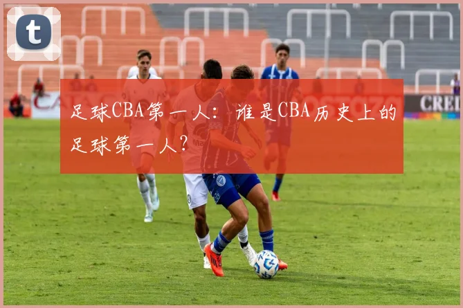 足球CBA第一人:谁是CBA历史上的足球第一人?