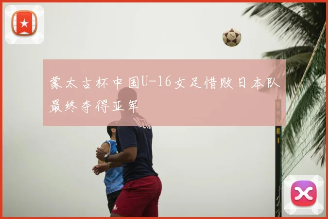 蒙太古杯中国U-16女足惜败日本队最终夺得亚军